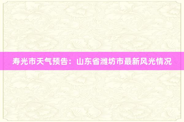 寿光市天气预告：山东省潍坊市最新风光情况